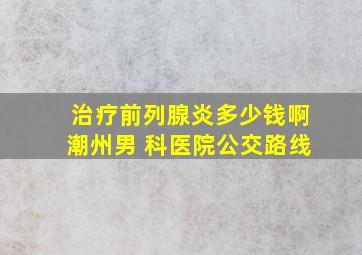 治疗前列腺炎多少钱啊潮州男 科医院公交路线